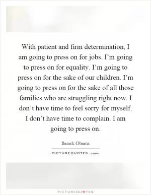 With patient and firm determination, I am going to press on for jobs. I’m going to press on for equality. I’m going to press on for the sake of our children. I’m going to press on for the sake of all those families who are struggling right now. I don’t have time to feel sorry for myself. I don’t have time to complain. I am going to press on Picture Quote #1