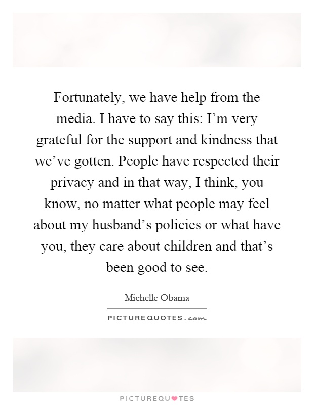 Fortunately, we have help from the media. I have to say this: I'm very grateful for the support and kindness that we've gotten. People have respected their privacy and in that way, I think, you know, no matter what people may feel about my husband's policies or what have you, they care about children and that's been good to see Picture Quote #1