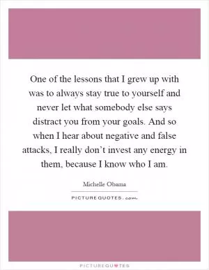 One of the lessons that I grew up with was to always stay true to yourself and never let what somebody else says distract you from your goals. And so when I hear about negative and false attacks, I really don’t invest any energy in them, because I know who I am Picture Quote #1
