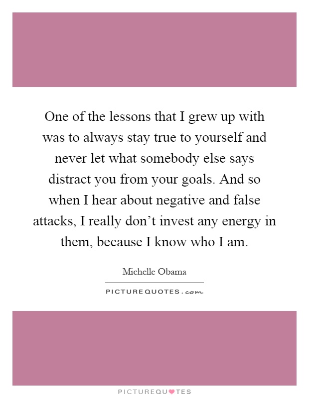 One of the lessons that I grew up with was to always stay true to yourself and never let what somebody else says distract you from your goals. And so when I hear about negative and false attacks, I really don't invest any energy in them, because I know who I am Picture Quote #1