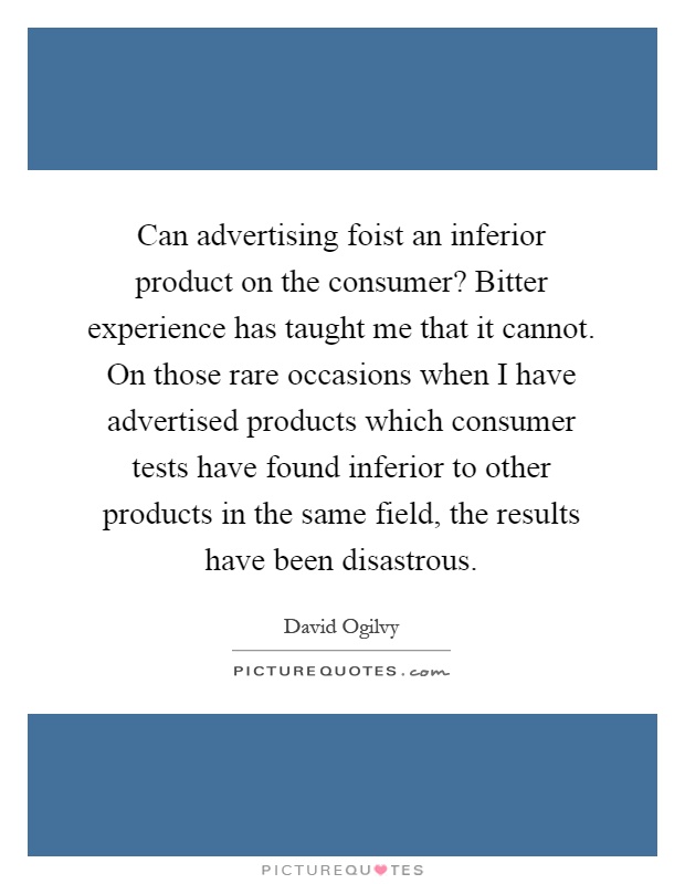 Can advertising foist an inferior product on the consumer? Bitter experience has taught me that it cannot. On those rare occasions when I have advertised products which consumer tests have found inferior to other products in the same field, the results have been disastrous Picture Quote #1