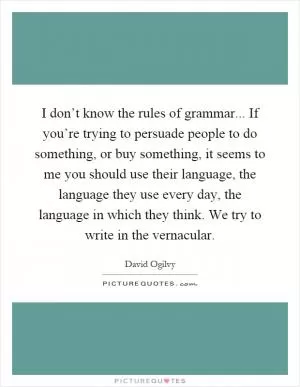 I don’t know the rules of grammar... If you’re trying to persuade people to do something, or buy something, it seems to me you should use their language, the language they use every day, the language in which they think. We try to write in the vernacular Picture Quote #1
