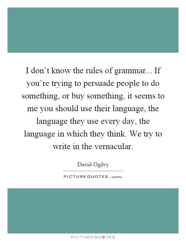 I don't know the rules of grammar... If you're trying to persuade people to do something, or buy something, it seems to me you should use their language, the language they use every day, the language in which they think. We try to write in the vernacular Picture Quote #1