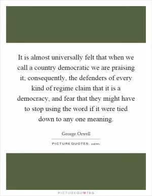 It is almost universally felt that when we call a country democratic we are praising it; consequently, the defenders of every kind of regime claim that it is a democracy, and fear that they might have to stop using the word if it were tied down to any one meaning Picture Quote #1
