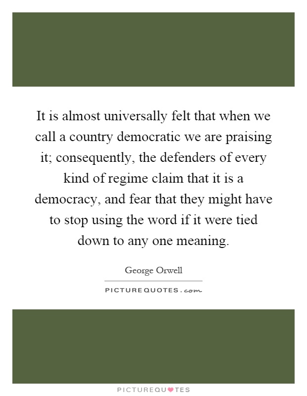It is almost universally felt that when we call a country democratic we are praising it; consequently, the defenders of every kind of regime claim that it is a democracy, and fear that they might have to stop using the word if it were tied down to any one meaning Picture Quote #1