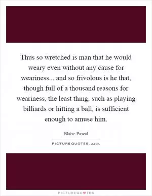 Thus so wretched is man that he would weary even without any cause for weariness... and so frivolous is he that, though full of a thousand reasons for weariness, the least thing, such as playing billiards or hitting a ball, is sufficient enough to amuse him Picture Quote #1
