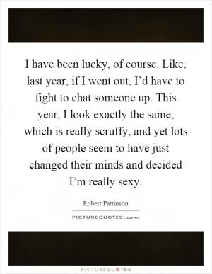 I have been lucky, of course. Like, last year, if I went out, I’d have to fight to chat someone up. This year, I look exactly the same, which is really scruffy, and yet lots of people seem to have just changed their minds and decided I’m really sexy Picture Quote #1