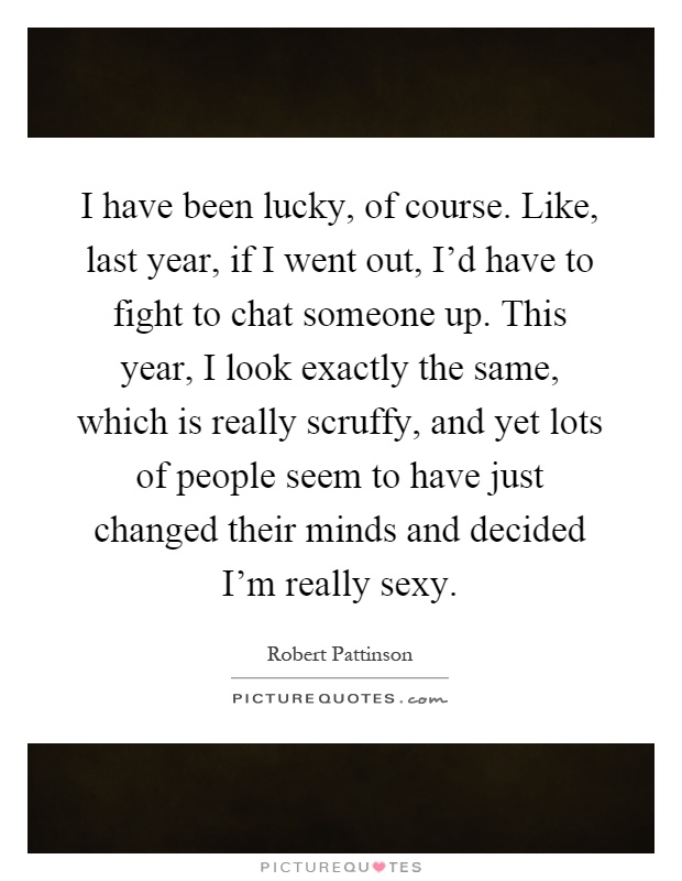 I have been lucky, of course. Like, last year, if I went out, I'd have to fight to chat someone up. This year, I look exactly the same, which is really scruffy, and yet lots of people seem to have just changed their minds and decided I'm really sexy Picture Quote #1