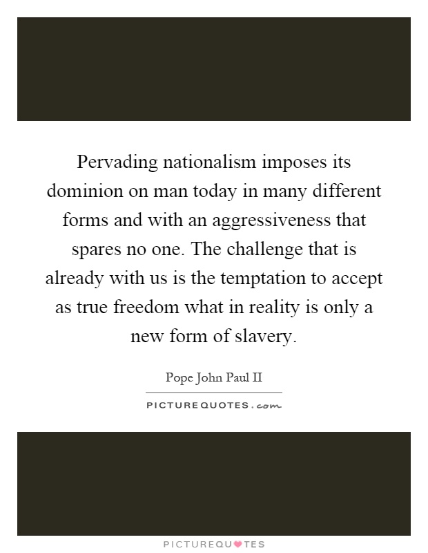 Pervading nationalism imposes its dominion on man today in many different forms and with an aggressiveness that spares no one. The challenge that is already with us is the temptation to accept as true freedom what in reality is only a new form of slavery Picture Quote #1