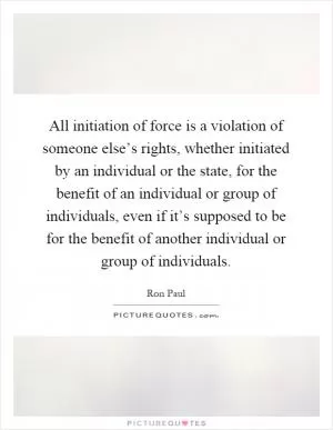 All initiation of force is a violation of someone else’s rights, whether initiated by an individual or the state, for the benefit of an individual or group of individuals, even if it’s supposed to be for the benefit of another individual or group of individuals Picture Quote #1