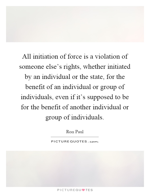 All initiation of force is a violation of someone else's rights, whether initiated by an individual or the state, for the benefit of an individual or group of individuals, even if it's supposed to be for the benefit of another individual or group of individuals Picture Quote #1