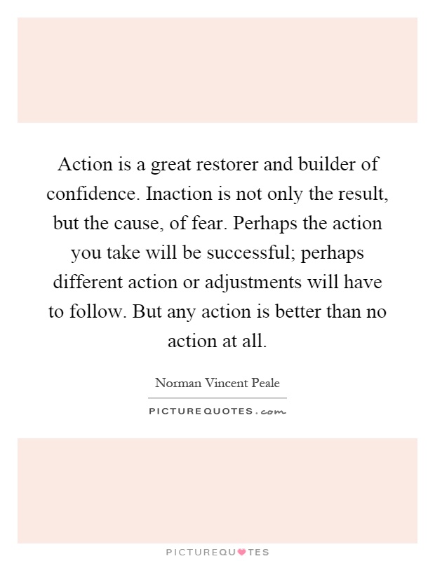 Action is a great restorer and builder of confidence. Inaction is not only the result, but the cause, of fear. Perhaps the action you take will be successful; perhaps different action or adjustments will have to follow. But any action is better than no action at all Picture Quote #1