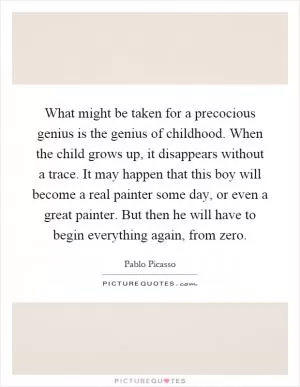 What might be taken for a precocious genius is the genius of childhood. When the child grows up, it disappears without a trace. It may happen that this boy will become a real painter some day, or even a great painter. But then he will have to begin everything again, from zero Picture Quote #1