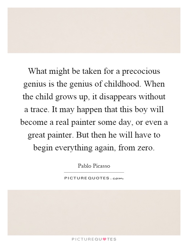 What might be taken for a precocious genius is the genius of childhood. When the child grows up, it disappears without a trace. It may happen that this boy will become a real painter some day, or even a great painter. But then he will have to begin everything again, from zero Picture Quote #1