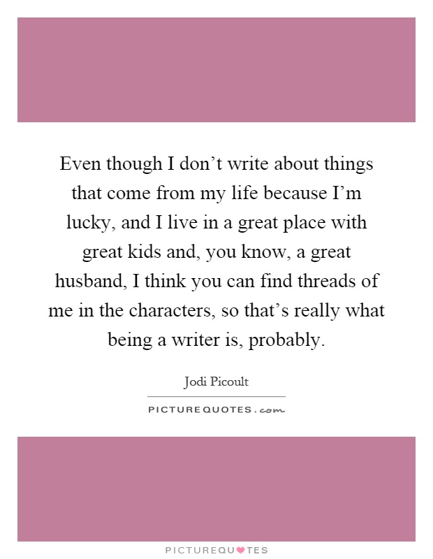 Even though I don't write about things that come from my life because I'm lucky, and I live in a great place with great kids and, you know, a great husband, I think you can find threads of me in the characters, so that's really what being a writer is, probably Picture Quote #1