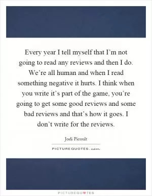 Every year I tell myself that I’m not going to read any reviews and then I do. We’re all human and when I read something negative it hurts. I think when you write it’s part of the game, you’re going to get some good reviews and some bad reviews and that’s how it goes. I don’t write for the reviews Picture Quote #1