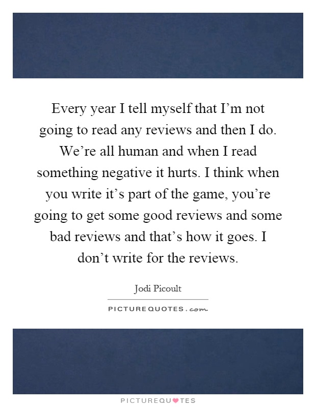 Every year I tell myself that I'm not going to read any reviews and then I do. We're all human and when I read something negative it hurts. I think when you write it's part of the game, you're going to get some good reviews and some bad reviews and that's how it goes. I don't write for the reviews Picture Quote #1