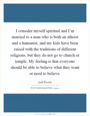 I consider myself spiritual and I’m married to a man who is both an atheist and a humanist, and my kids have been raised with the traditions of different religions, but they do not go to church or temple. My feeling is that everyone should be able to believe what they want or need to believe Picture Quote #1