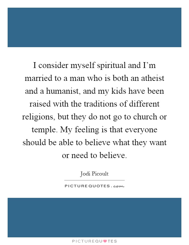 I consider myself spiritual and I'm married to a man who is both an atheist and a humanist, and my kids have been raised with the traditions of different religions, but they do not go to church or temple. My feeling is that everyone should be able to believe what they want or need to believe Picture Quote #1