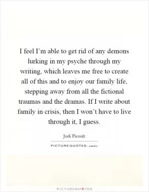 I feel I’m able to get rid of any demons lurking in my psyche through my writing, which leaves me free to create all of this and to enjoy our family life, stepping away from all the fictional traumas and the dramas. If I write about family in crisis, then I won’t have to live through it, I guess Picture Quote #1