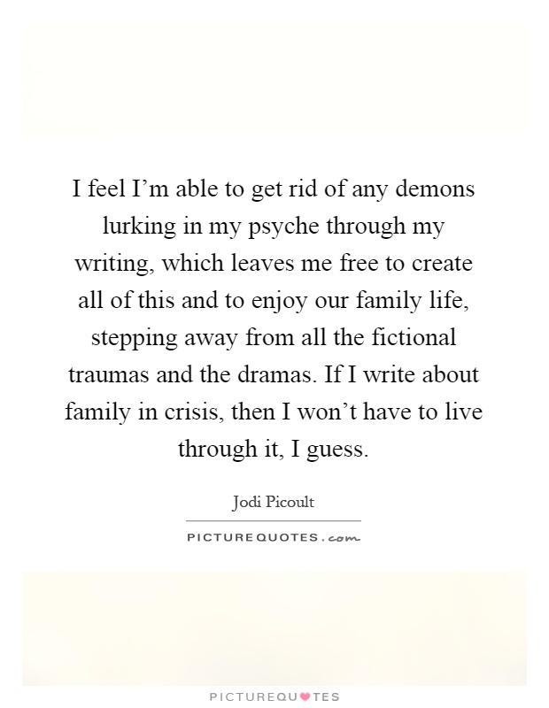 I feel I'm able to get rid of any demons lurking in my psyche through my writing, which leaves me free to create all of this and to enjoy our family life, stepping away from all the fictional traumas and the dramas. If I write about family in crisis, then I won't have to live through it, I guess Picture Quote #1