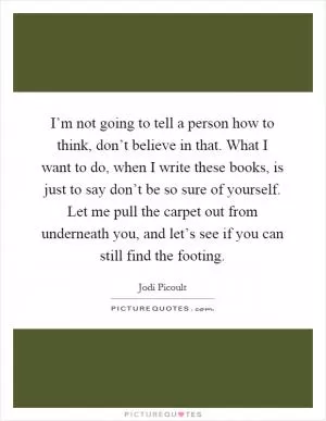 I’m not going to tell a person how to think, don’t believe in that. What I want to do, when I write these books, is just to say don’t be so sure of yourself. Let me pull the carpet out from underneath you, and let’s see if you can still find the footing Picture Quote #1