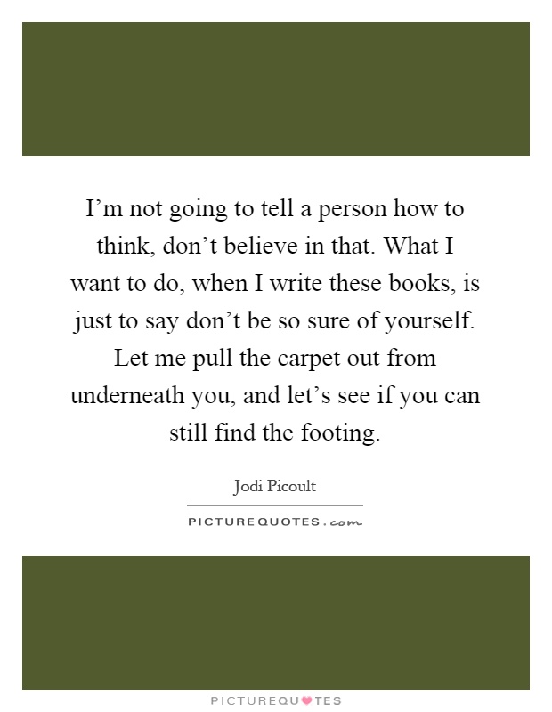 I'm not going to tell a person how to think, don't believe in that. What I want to do, when I write these books, is just to say don't be so sure of yourself. Let me pull the carpet out from underneath you, and let's see if you can still find the footing Picture Quote #1