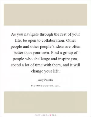As you navigate through the rest of your life, be open to collaboration. Other people and other people’s ideas are often better than your own. Find a group of people who challenge and inspire you, spend a lot of time with them, and it will change your life Picture Quote #1