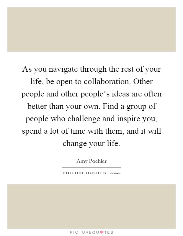 As you navigate through the rest of your life, be open to collaboration. Other people and other people's ideas are often better than your own. Find a group of people who challenge and inspire you, spend a lot of time with them, and it will change your life Picture Quote #1