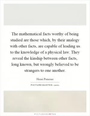 The mathematical facts worthy of being studied are those which, by their analogy with other facts, are capable of leading us to the knowledge of a physical law. They reveal the kinship between other facts, long known, but wrongly believed to be strangers to one another Picture Quote #1