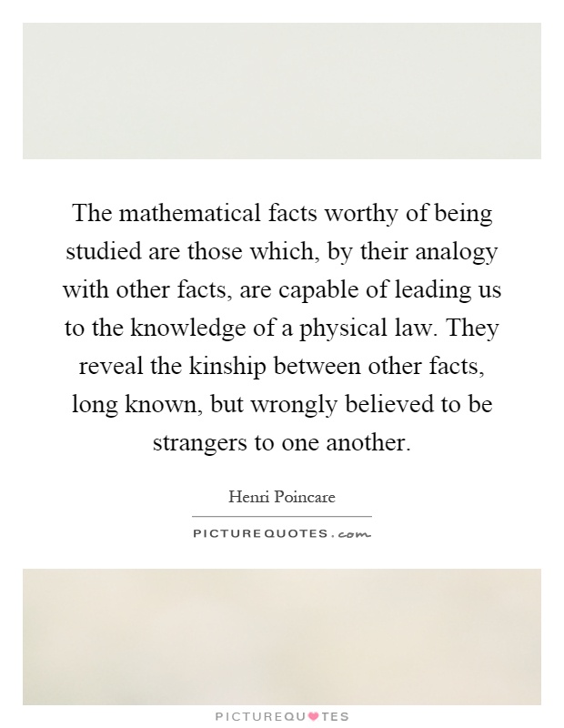 The mathematical facts worthy of being studied are those which, by their analogy with other facts, are capable of leading us to the knowledge of a physical law. They reveal the kinship between other facts, long known, but wrongly believed to be strangers to one another Picture Quote #1