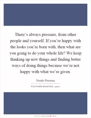 There’s always pressure, from other people and yourself. If you’re happy with the looks you’re born with, then what are you going to do your whole life? We keep thinking up new things and finding better ways of doing things because we’re not happy with what we’re given Picture Quote #1