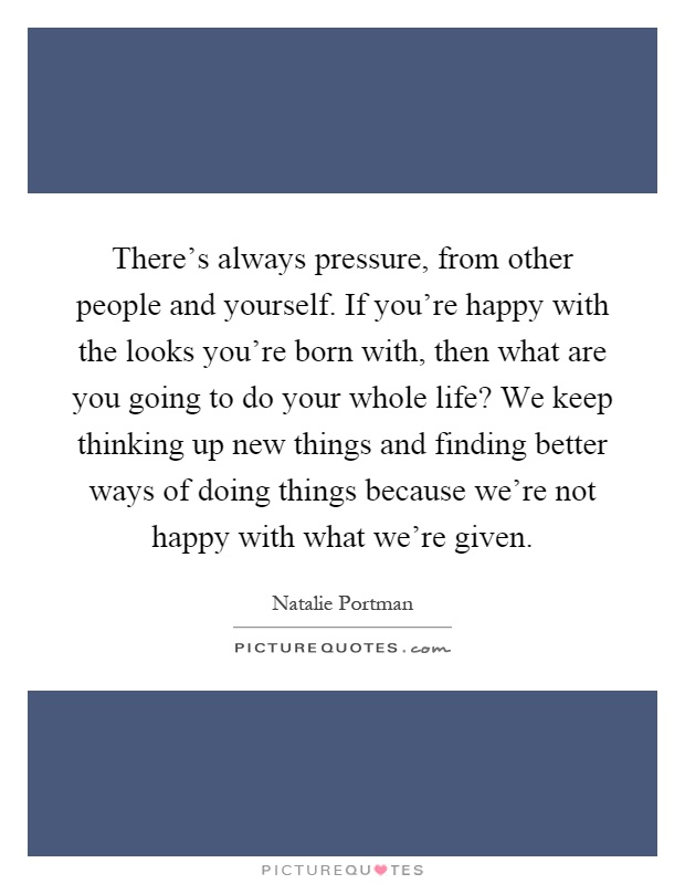 There's always pressure, from other people and yourself. If you're happy with the looks you're born with, then what are you going to do your whole life? We keep thinking up new things and finding better ways of doing things because we're not happy with what we're given Picture Quote #1