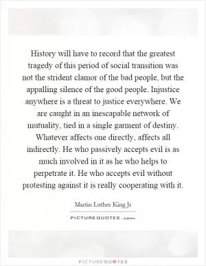 History will have to record that the greatest tragedy of this period of social transition was not the strident clamor of the bad people, but the appalling silence of the good people. Injustice anywhere is a threat to justice everywhere. We are caught in an inescapable network of mutuality, tied in a single garment of destiny. Whatever affects one directly, affects all indirectly. He who passively accepts evil is as much involved in it as he who helps to perpetrate it. He who accepts evil without protesting against it is really cooperating with it Picture Quote #1