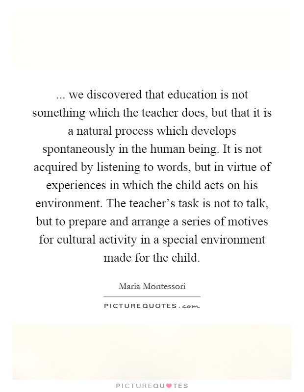 ... we discovered that education is not something which the teacher does, but that it is a natural process which develops spontaneously in the human being. It is not acquired by listening to words, but in virtue of experiences in which the child acts on his environment. The teacher's task is not to talk, but to prepare and arrange a series of motives for cultural activity in a special environment made for the child Picture Quote #1