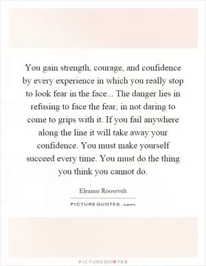 You gain strength, courage, and confidence by every experience in which you really stop to look fear in the face... The danger lies in refusing to face the fear, in not daring to come to grips with it. If you fail anywhere along the line it will take away your confidence. You must make yourself succeed every time. You must do the thing you think you cannot do Picture Quote #1