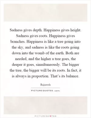Sadness gives depth. Happiness gives height. Sadness gives roots. Happiness gives branches. Happiness is like a tree going into the sky, and sadness is like the roots going down into the womb of the earth. Both are needed, and the higher a tree goes, the deeper it goes, simultaneously. The bigger the tree, the bigger will be its roots. In fact, it is always in proportion. That’s its balance Picture Quote #1