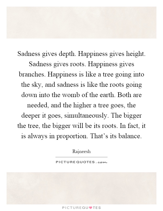 Sadness gives depth. Happiness gives height. Sadness gives roots. Happiness gives branches. Happiness is like a tree going into the sky, and sadness is like the roots going down into the womb of the earth. Both are needed, and the higher a tree goes, the deeper it goes, simultaneously. The bigger the tree, the bigger will be its roots. In fact, it is always in proportion. That's its balance Picture Quote #1