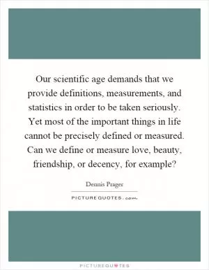 Our scientific age demands that we provide definitions, measurements, and statistics in order to be taken seriously. Yet most of the important things in life cannot be precisely defined or measured. Can we define or measure love, beauty, friendship, or decency, for example? Picture Quote #1