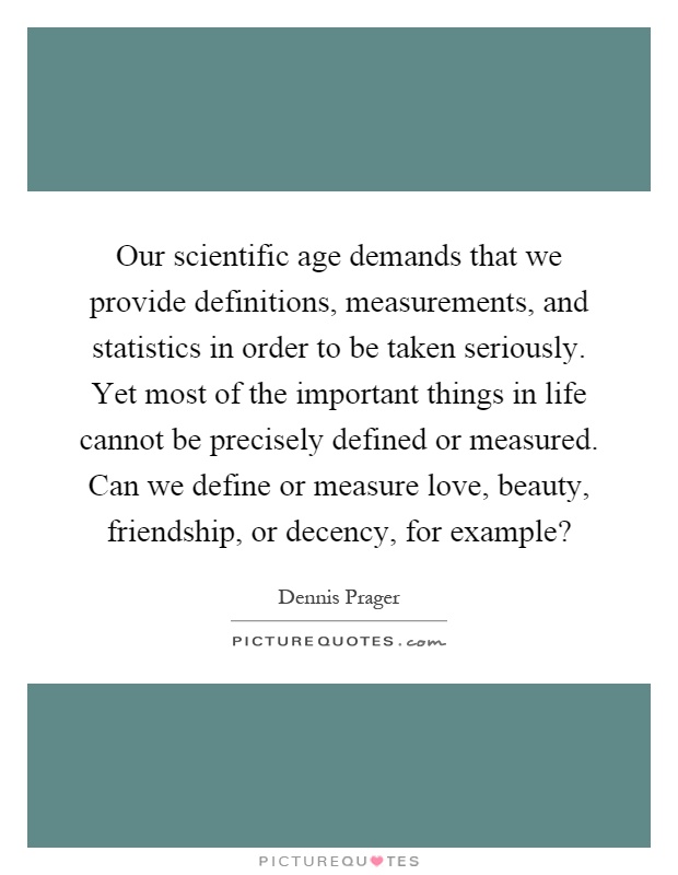 Our scientific age demands that we provide definitions, measurements, and statistics in order to be taken seriously. Yet most of the important things in life cannot be precisely defined or measured. Can we define or measure love, beauty, friendship, or decency, for example? Picture Quote #1