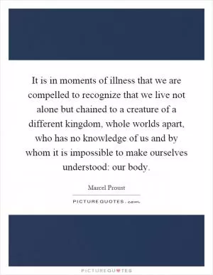 It is in moments of illness that we are compelled to recognize that we live not alone but chained to a creature of a different kingdom, whole worlds apart, who has no knowledge of us and by whom it is impossible to make ourselves understood: our body Picture Quote #1