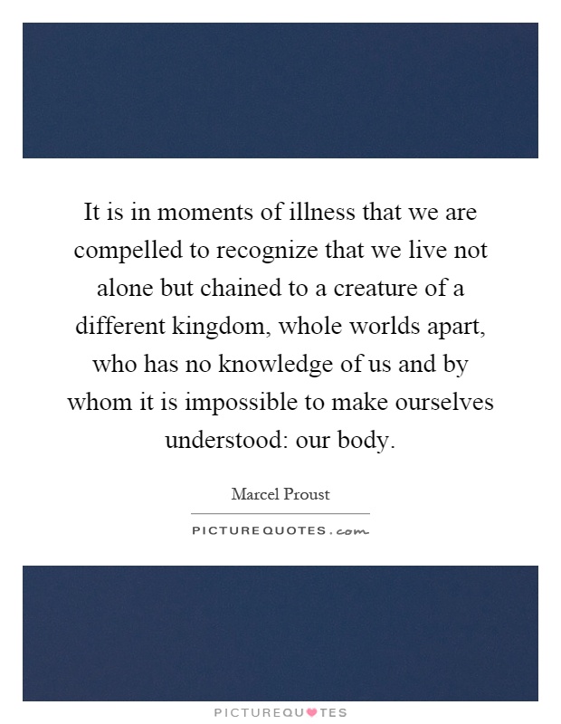 It is in moments of illness that we are compelled to recognize that we live not alone but chained to a creature of a different kingdom, whole worlds apart, who has no knowledge of us and by whom it is impossible to make ourselves understood: our body Picture Quote #1