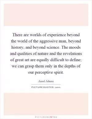 There are worlds of experience beyond the world of the aggressive man, beyond history, and beyond science. The moods and qualities of nature and the revelations of great art are equally difficult to define; we can grasp them only in the depths of our perceptive spirit Picture Quote #1