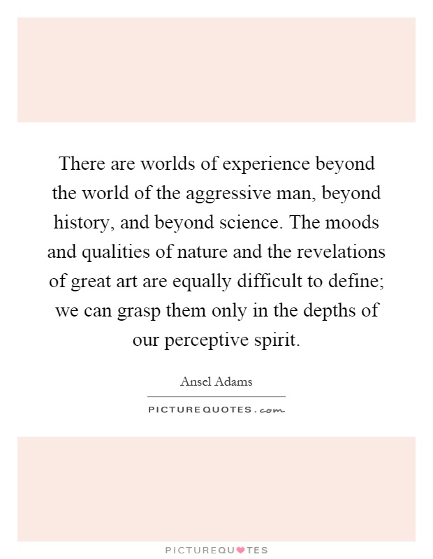 There are worlds of experience beyond the world of the aggressive man, beyond history, and beyond science. The moods and qualities of nature and the revelations of great art are equally difficult to define; we can grasp them only in the depths of our perceptive spirit Picture Quote #1