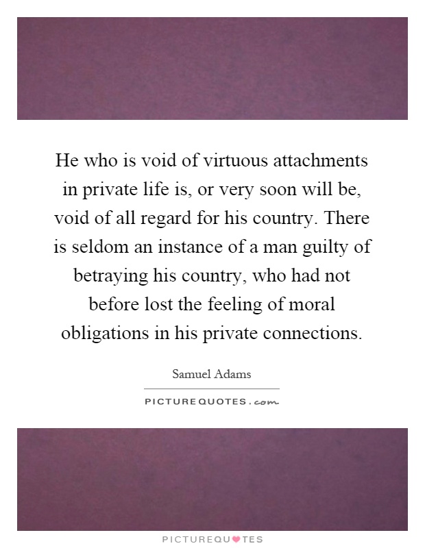 He who is void of virtuous attachments in private life is, or very soon will be, void of all regard for his country. There is seldom an instance of a man guilty of betraying his country, who had not before lost the feeling of moral obligations in his private connections Picture Quote #1