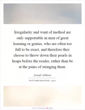 Irregularity and want of method are only supportable in men of great learning or genius, who are often too full to be exact, and therefore they choose to throw down their pearls in heaps before the reader, rather than be at the pains of stringing them Picture Quote #1