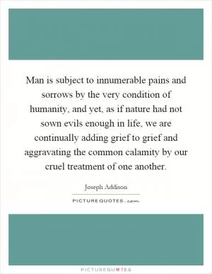 Man is subject to innumerable pains and sorrows by the very condition of humanity, and yet, as if nature had not sown evils enough in life, we are continually adding grief to grief and aggravating the common calamity by our cruel treatment of one another Picture Quote #1
