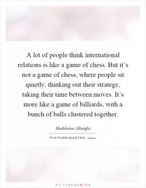A lot of people think international relations is like a game of chess. But it’s not a game of chess, where people sit quietly, thinking out their strategy, taking their time between moves. It’s more like a game of billiards, with a bunch of balls clustered together Picture Quote #1