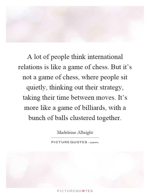 A lot of people think international relations is like a game of chess. But it's not a game of chess, where people sit quietly, thinking out their strategy, taking their time between moves. It's more like a game of billiards, with a bunch of balls clustered together Picture Quote #1