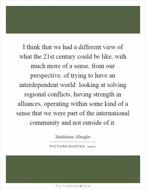 I think that we had a different view of what the 21st century could be like, with much more of a sense, from our perspective, of trying to have an interdependent world: looking at solving regional conflicts, having strength in alliances, operating within some kind of a sense that we were part of the international community and not outside of it Picture Quote #1